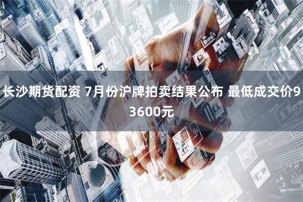 长沙期货配资 7月份沪牌拍卖结果公布 最低成交价93600元