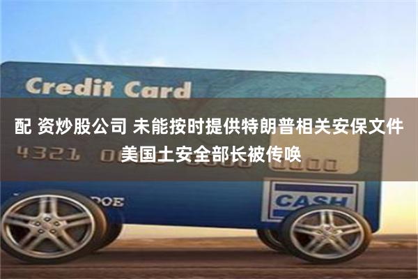 配 资炒股公司 未能按时提供特朗普相关安保文件 美国土安全部长被传唤