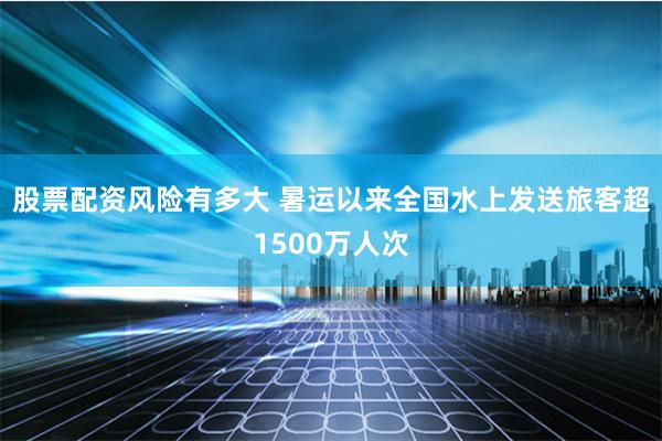 股票配资风险有多大 暑运以来全国水上发送旅客超1500万人次