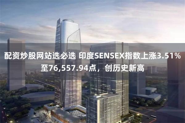 配资炒股网站选必选 印度SENSEX指数上涨3.51%至76,557.94点，创历史新高