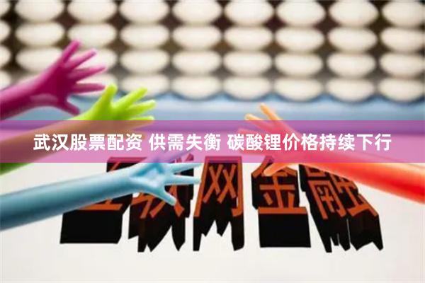 武汉股票配资 供需失衡 碳酸锂价格持续下行