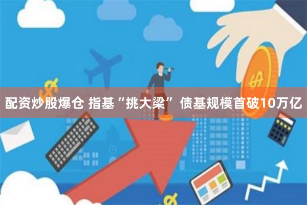配资炒股爆仓 指基“挑大梁” 债基规模首破10万亿