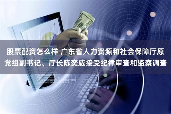 股票配资怎么样 广东省人力资源和社会保障厅原党组副书记、厅长陈奕威接受纪律审查和监察调查