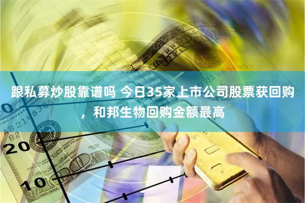 跟私募炒股靠谱吗 今日35家上市公司股票获回购，和邦生物回购金额最高