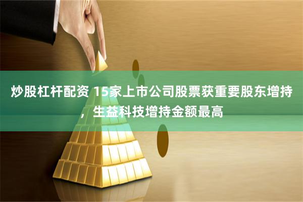 炒股杠杆配资 15家上市公司股票获重要股东增持，生益科技增持金额最高