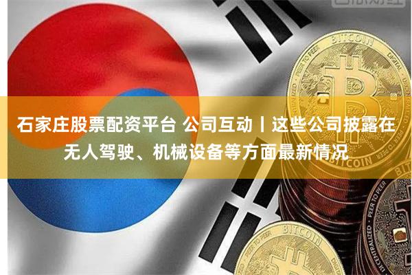 石家庄股票配资平台 公司互动丨这些公司披露在无人驾驶、机械设备等方面最新情况