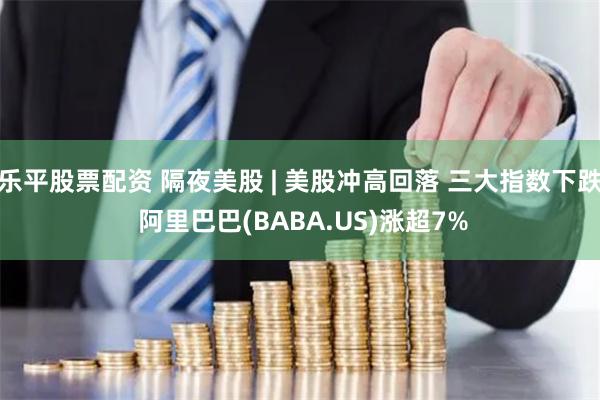 乐平股票配资 隔夜美股 | 美股冲高回落 三大指数下跌 阿里巴巴(BABA.US)涨超7%