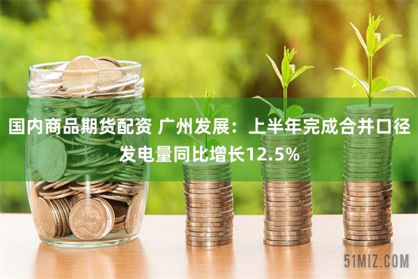 国内商品期货配资 广州发展：上半年完成合并口径发电量同比增长12.5%
