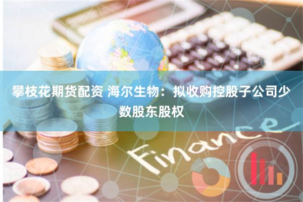 攀枝花期货配资 海尔生物：拟收购控股子公司少数股东股权