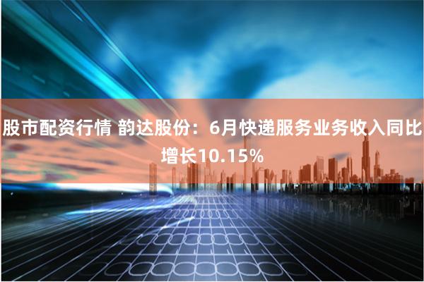股市配资行情 韵达股份：6月快递服务业务收入同比增长10.15%