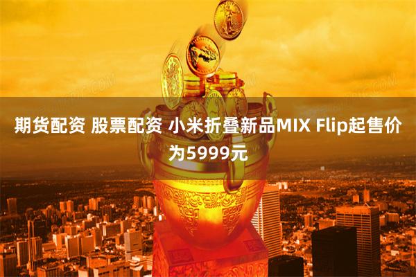 期货配资 股票配资 小米折叠新品MIX Flip起售价为5999元