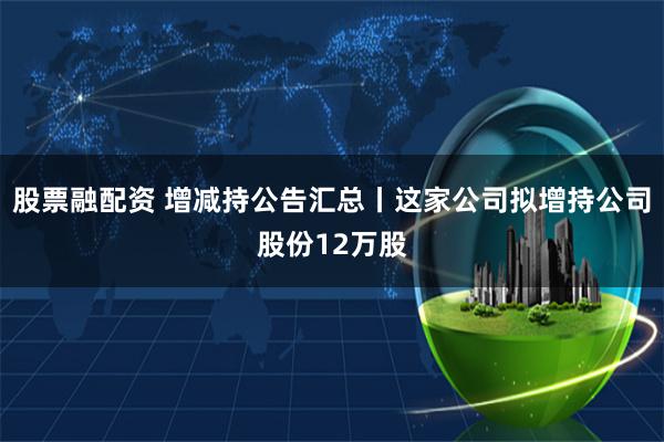 股票融配资 增减持公告汇总丨这家公司拟增持公司股份12万股