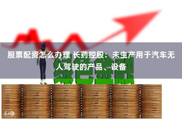 股票配资怎么办理 长药控股：未生产用于汽车无人驾驶的产品、设备