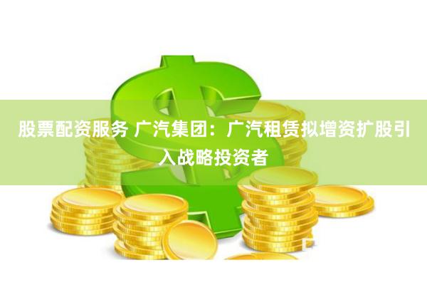 股票配资服务 广汽集团：广汽租赁拟增资扩股引入战略投资者