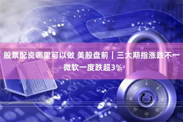 股票配资哪里可以做 美股盘前｜三大期指涨跌不一 微软一度跌超3%