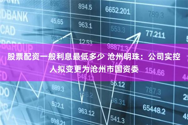 股票配资一般利息最低多少 沧州明珠：公司实控人拟变更为沧州市国资委