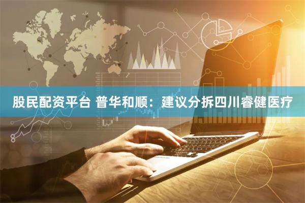 股民配资平台 普华和顺：建议分拆四川睿健医疗