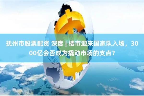 抚州市股票配资 深度 | 楼市迎来国家队入场，3000亿会否成为撬动市场的支点？