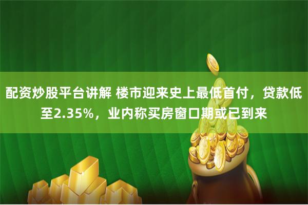 配资炒股平台讲解 楼市迎来史上最低首付，贷款低至2.35%，业内称买房窗口期或已到来