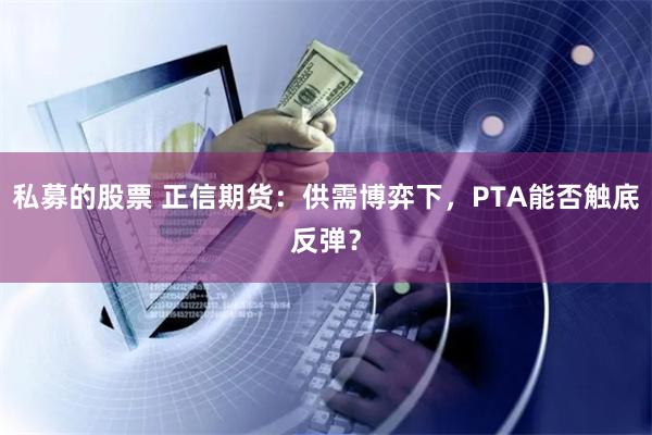 私募的股票 正信期货：供需博弈下，PTA能否触底反弹？