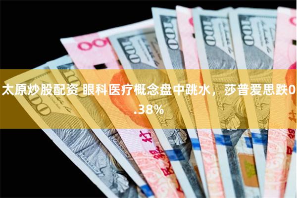 太原炒股配资 眼科医疗概念盘中跳水，莎普爱思跌0.38%