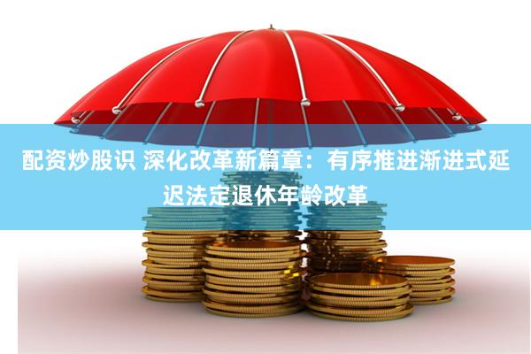 配资炒股识 深化改革新篇章：有序推进渐进式延迟法定退休年龄改革