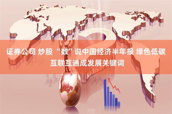 证券公司 炒股 “数”说中国经济半年报 绿色低碳 互联互通成发展关键词