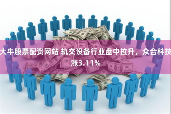 大牛股票配资网站 轨交设备行业盘中拉升，众合科技涨3.11%