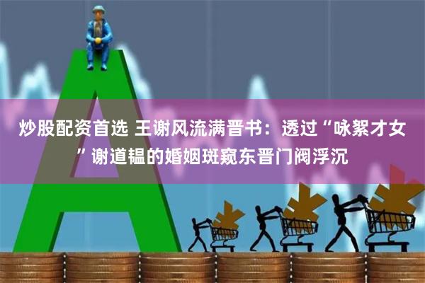 炒股配资首选 王谢风流满晋书：透过“咏絮才女”谢道韫的婚姻斑窥东晋门阀浮沉