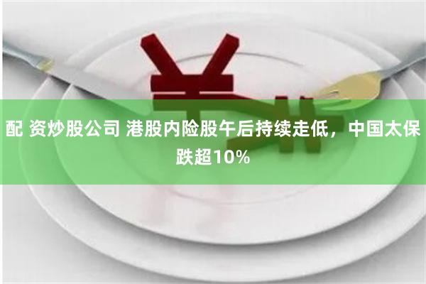 配 资炒股公司 港股内险股午后持续走低，中国太保跌超10%