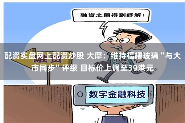 配资实盘网上配资炒股 大摩：维持福耀玻璃“与大市同步”评级 目标价上调至39港元