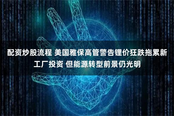 配资炒股流程 美国雅保高管警告锂价狂跌拖累新工厂投资 但能源转型前景仍光明