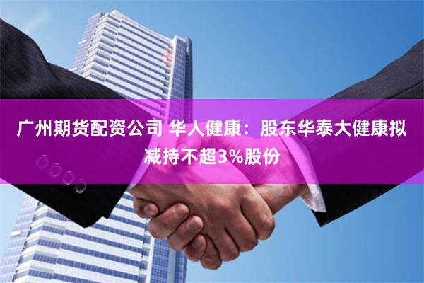 广州期货配资公司 华人健康：股东华泰大健康拟减持不超3%股份