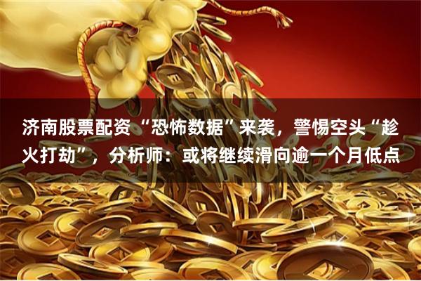 济南股票配资 “恐怖数据”来袭，警惕空头“趁火打劫”，分析师：或将继续滑向逾一个月低点
