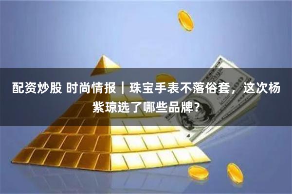 配资炒股 时尚情报｜珠宝手表不落俗套，这次杨紫琼选了哪些品牌？