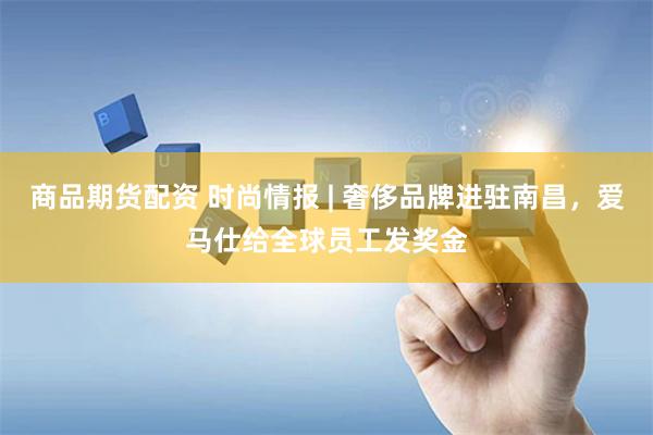 商品期货配资 时尚情报 | 奢侈品牌进驻南昌，爱马仕给全球员工发奖金