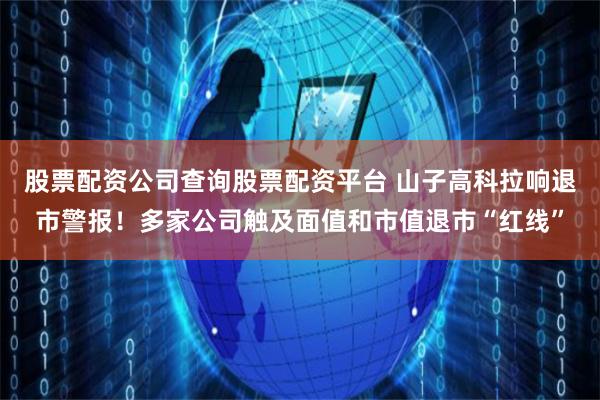 股票配资公司查询股票配资平台 山子高科拉响退市警报！多家公司触及面值和市值退市“红线”