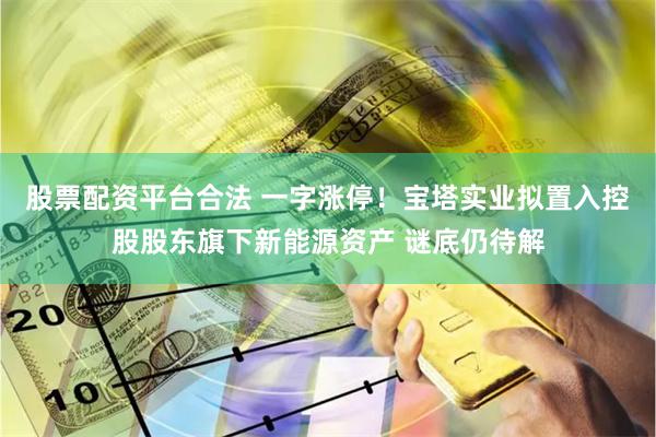股票配资平台合法 一字涨停！宝塔实业拟置入控股股东旗下新能源资产 谜底仍待解