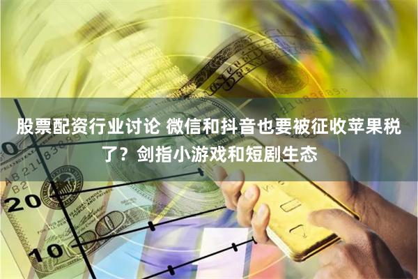 股票配资行业讨论 微信和抖音也要被征收苹果税了？剑指小游戏和短剧生态