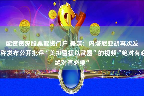 配资资深股票配资门户 美媒：内塔尼亚胡再次发声，称发布公开批评“美扣留援以武器”的视频“绝对有必要”