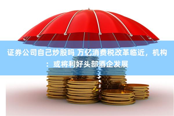 证券公司自己炒股吗 万亿消费税改革临近，机构：或将利好头部酒企发展