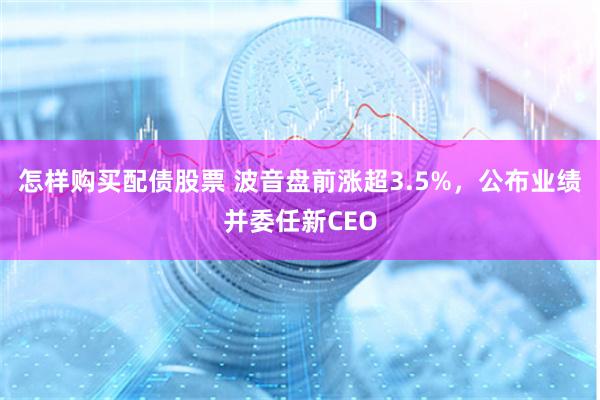 怎样购买配债股票 波音盘前涨超3.5%，公布业绩并委任新CEO