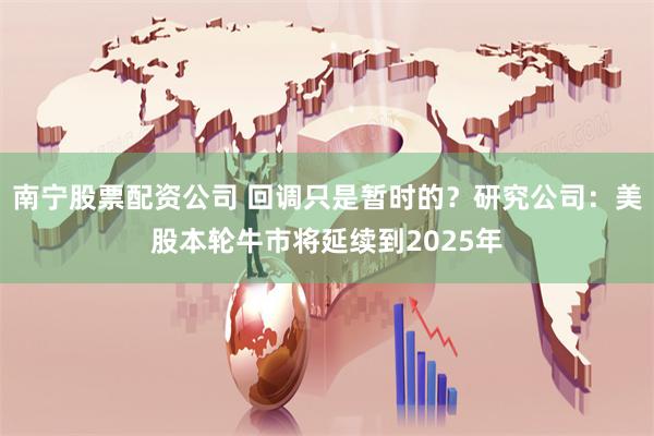 南宁股票配资公司 回调只是暂时的？研究公司：美股本轮牛市将延续到2025年