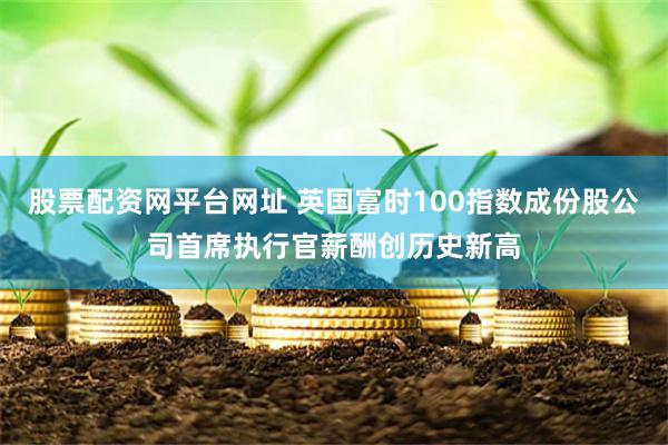 股票配资网平台网址 英国富时100指数成份股公司首席执行官薪酬创历史新高
