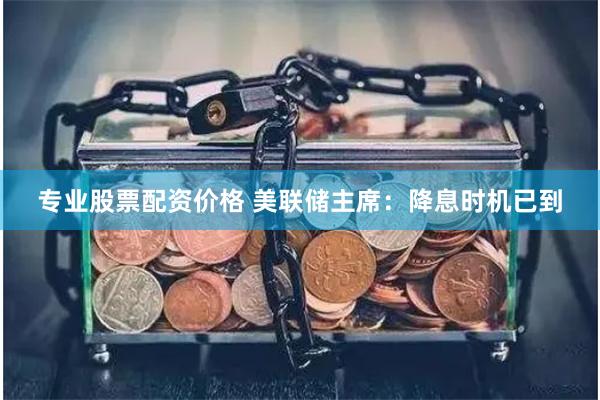 专业股票配资价格 美联储主席：降息时机已到