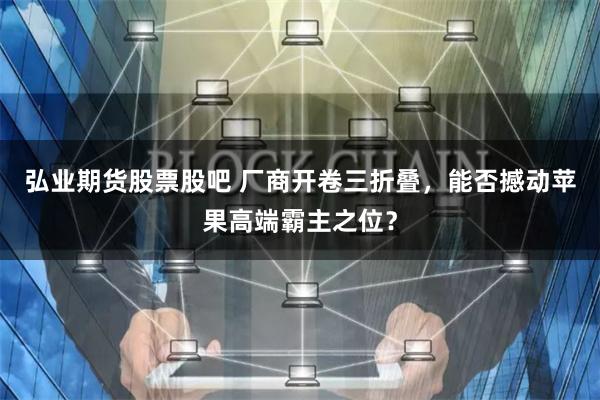 弘业期货股票股吧 厂商开卷三折叠，能否撼动苹果高端霸主之位？