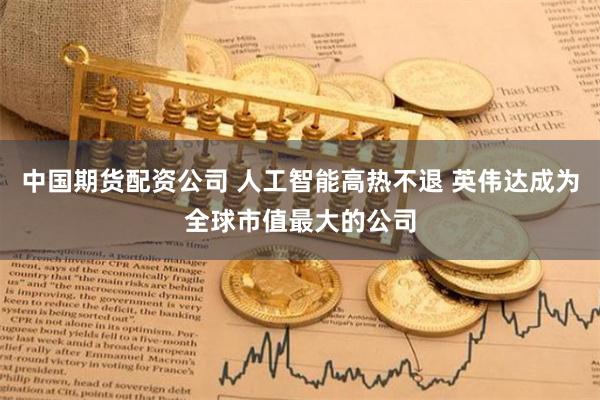 中国期货配资公司 人工智能高热不退 英伟达成为全球市值最大的公司