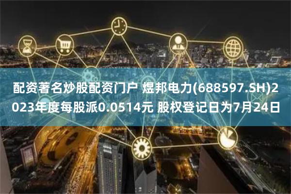 配资著名炒股配资门户 煜邦电力(688597.SH)2023年度每股派0.0514元 股权登记日为7月24日
