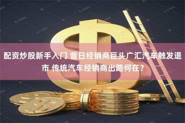 配资炒股新手入门 昔日经销商巨头广汇汽车触发退市 传统汽车经销商出路何在？