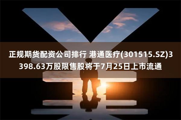 正规期货配资公司排行 港通医疗(301515.SZ)3398.63万股限售股将于7月25日上市流通